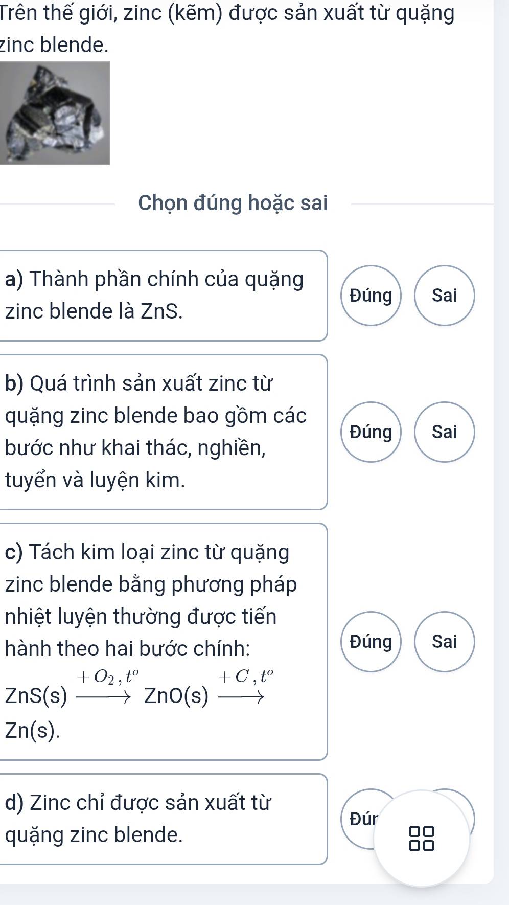 Trên thế giới, zinc (kẽm) được sản xuất từ quặng 
zinc blende. 
Chọn đúng hoặc sai 
a) Thành phần chính của quặng 
Đúng Sai 
zinc blende là ZnS. 
b) Quá trình sản xuất zinc từ 
quặng zinc blende bao gồm các 
Đúng Sai 
bước như khai thác, nghiền, 
tuyển và luyện kim. 
c) Tách kim loại zinc từ quặng 
zinc blende bằng phương pháp 
nhiệt luyện thường được tiến 
hành theo hai bước chính: 
Đúng Sai
ZnS(s)xrightarrow +O_2,t°ZnO(s)xrightarrow +C,t°
Zn(s). 
d) Zinc chỉ được sản xuất từ 
Đúr 
quặng zinc blende.