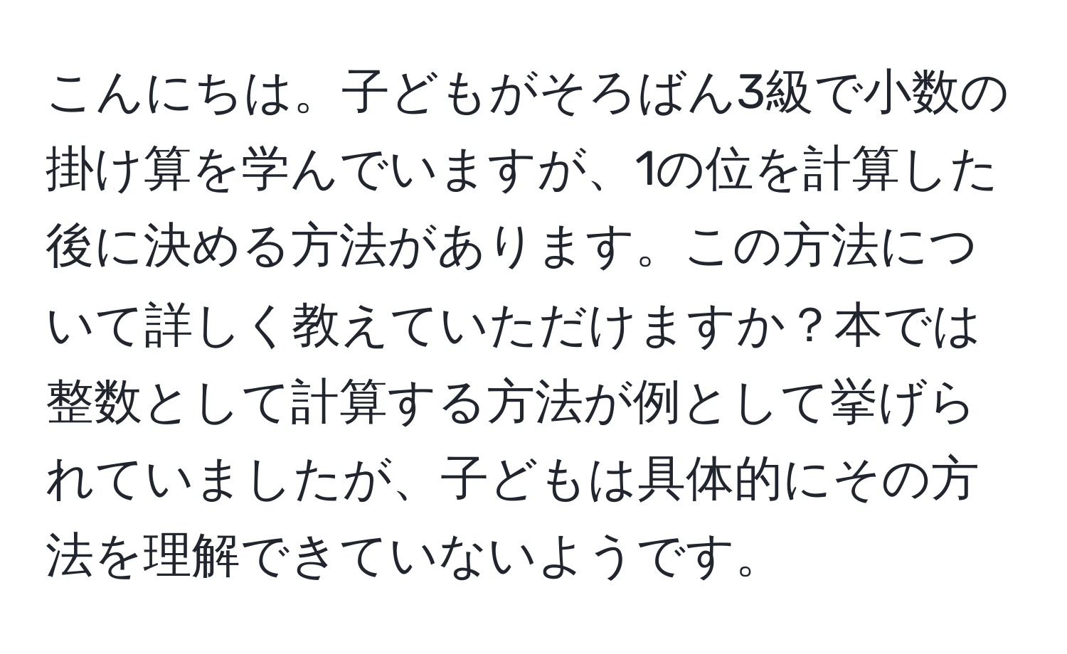 こんにちは。子どもがそろばん3級で小数の掛け算を学んでいますが、1の位を計算した後に決める方法があります。この方法について詳しく教えていただけますか？本では整数として計算する方法が例として挙げられていましたが、子どもは具体的にその方法を理解できていないようです。