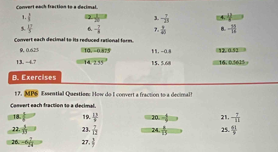 Convert each fraction to a decimal. 
1.  3/5  2.  1/20  3. - 7/25   13/8 
4. 
5.  17/5  - 7/8  7.  9/40  - 55/16 
6. 
8. 
Convert each decimal to its reduced rational form. 
9, 0.625 10. −0.875 11. -0.8 12. 0.52
13. −4.7 14. 2.55 15. 5.68 16. 0.5625
B. Exercises 
17. MP6 Essential Question: How do I convert a fraction to a decimal? 
Convert each fraction to a decimal. 
18.  5/6  19.  13/9  20. - 4/9  21. - 7/11 
22.  5/33  23.  7/12  24.  8/15  25.  61/9 
26. -6 7/24  27.  3/7 