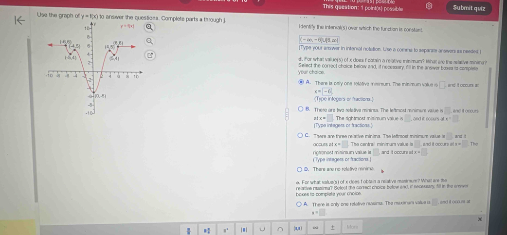 This question: 1 point(s) possible Submit quiz
Use the graph of y=f(x) to answer thetions. Complete parts a through j. Identify the interval(s) over which the function is constant.
(-∈fty ,-6]∪ [6,∈fty )
(Type your answer in interval notation. Use a comma to separate answers as needed.)
d. For what value(s) of x does f obtain a relative minimum? What are the relative minima?
Select the correct choice below and, if necessary, fill in the answer boxes to complete
your choice.
● A. There is only one relative minimum. The minimum value is □ . and it occurs at
(Type integers or fractions.)
x=-6.
B. There are two relative minima. The leftmost minimum value is :□ . , and it occurs
. The rightmost minimum value is □ , and it occurs at x=□ .
at x=□
(Type integers or fractions.)
C. There are three relative minima. The leftmost minimum value is □ . and it
occurs at x=□ The central minimum value is □ , and it occurs at x=□ .T he
rightmost minimum value is □ , and it occurs at x=□
(Type integers or fractions.)
D. There are no relative minima.
e. For what value(s) of x does f obtain a relative maximum? What are the
relative maxima? Select the correct choice below and, if necessary, fill in the answer
boxes to complete your choice.
A. There is only one relative maxima. The maximum value is □ . , and it occurs at
x=
 □ /□   □  □ /□   □° |■| U (8,8) ∞ + More