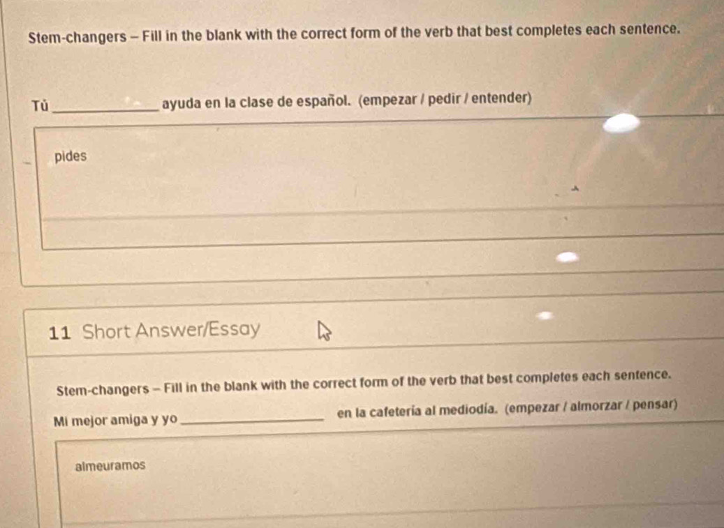 Stem-changers - Fill in the blank with the correct form of the verb that best completes each sentence. 
Tú_ ayuda en la clase de español. (empezar / pedir / entender) 
pides 
11 Short Answer/Essay 
Stem-changers - Fill in the blank with the correct form of the verb that best completes each sentence. 
Mi mejor amiga y yo_ en la cafetería al mediodía. (empezar / almorzar / pensar) 
almeuramos