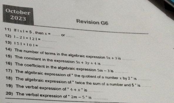 October 
2023 Revision G6 
11) If |* |=5 , then x= _or 
12) 1-21* 121=
_ 
_ 
13) |5|+|0|= _ 
14) The number of terms in the algebraic expression 5x+3 is_ 
15) The constant in the expression 5x+3y+4 is 
16) The coefficient in the algebraic expression 5m-3 _ is_ 
17) The algebraic expression of " the quotient of a number x by 2'' is_ 
18) The algebraic expression of " twice the sum of a number and 5'' is_ 
19) The verbal expression of " 4+x ` is -
_ 
20) The verbal expression of " 2m-5 " is_