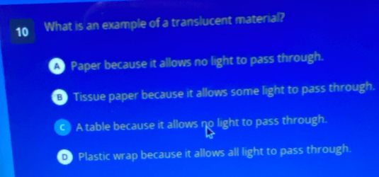 What is an example of a translucent material?
A Paper because it allows no light to pass through.
B Tissue paper because it allows some light to pass through.
c A table because it allows no light to pass through.
D Plastic wrap because it allows all light to pass through.