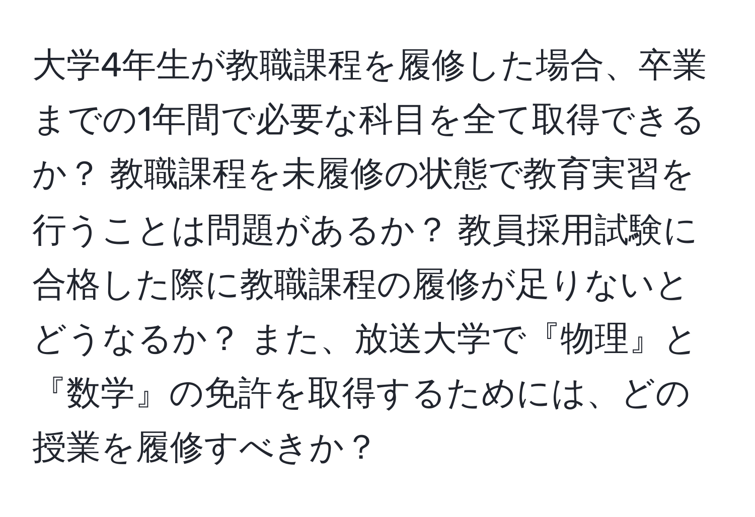 大学4年生が教職課程を履修した場合、卒業までの1年間で必要な科目を全て取得できるか？ 教職課程を未履修の状態で教育実習を行うことは問題があるか？ 教員採用試験に合格した際に教職課程の履修が足りないとどうなるか？ また、放送大学で『物理』と『数学』の免許を取得するためには、どの授業を履修すべきか？