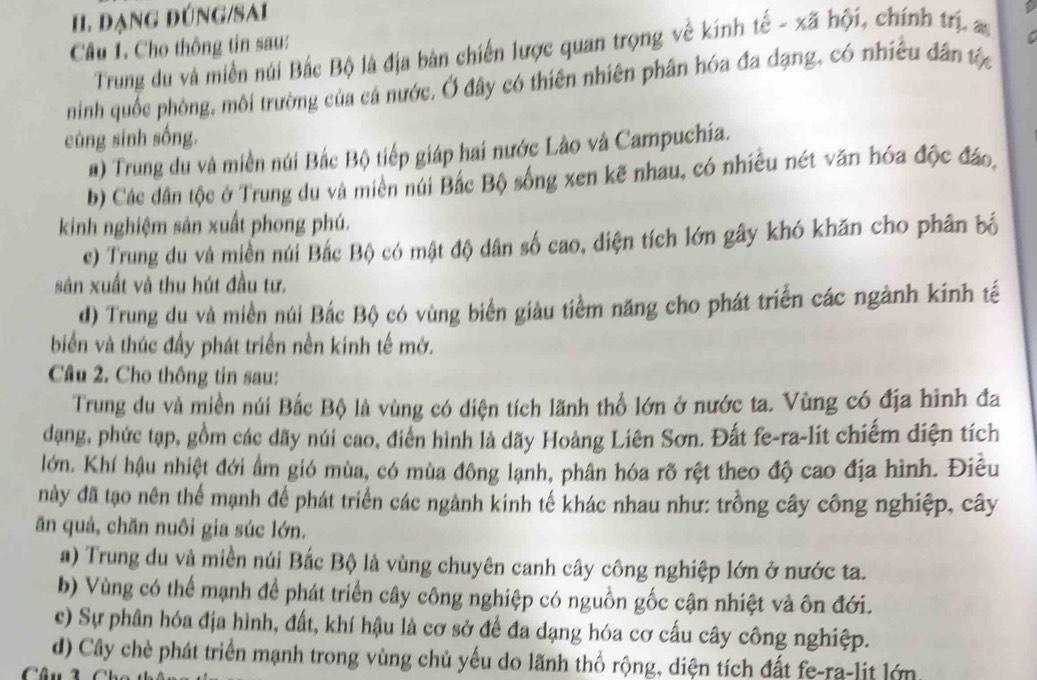 đạNG đÚNG/SAi
Câu 1. Cho thông tin sau:
Trung du và miền núi Bắc Bộ là địa bản chiến lược quan trọng về kính tế - xã hội, chính trị, a
ninh quốc phòng, môi trường của cả nước. Ở đây có thiên nhiên phân hóa đa dạng, có nhiều dân tộc
cùng sinh sống.
#) Trung du và miền núi Bắc Bộ tiếp giáp hai nước Lào và Campuchia.
b) Các dân tộc ở Trung du và miền núi Bắc Bộ sống xen kẽ nhau, có nhiều nét văn hóa độc đáo,
kinh nghiệm sản xuất phong phú.
c) Trung du và miền núi Bắc Bộ có mật độ dân số cao, diện tích lớn gây khó khăn cho phân bố
sân xuất và thu hút đầu tư.
d) Trung du và miền núi Bắc Bộ có vùng biển giàu tiềm năng cho phát triển các ngành kinh tế
biển và thúc đầy phát triển nền kinh tế mở.
Câu 2. Cho thông tin sau:
Trung du và miền núi Bắc Bộ là vùng có diện tích lãnh thổ lớn ở nước ta. Vùng có địa hình đa
dạng, phức tạp, gồm các dãy núi cao, điển hình là dãy Hoàng Liên Sơn. Đất fe-ra-lit chiếm diện tích
lớn. Khí hậu nhiệt đới ẩm gió mùa, có mùa đông lạnh, phân hóa rõ rệt theo độ cao địa hình. Điều
này đã tạo nên thể mạnh để phát triển các ngành kinh tế khác nhau như: trồng cây công nghiệp, cây
ăn quả, chăn nuôi gia súc lớn.
a) Trung du và miền núi Bắc Bộ là vùng chuyên canh cây công nghiệp lớn ở nước ta.
b) Vùng có thể mạnh để phát triển cây công nghiệp có nguồn gốc cận nhiệt và ôn đới.
c) Sự phân hóa địa hình, đất, khí hậu là cơ sở để đa dạng hóa cơ cấu cây công nghiệp.
d) Cây chè phát triển mạnh trong vùng chủ yếu do lãnh thổ rộng, diện tích đất fe-ra-lit lớn