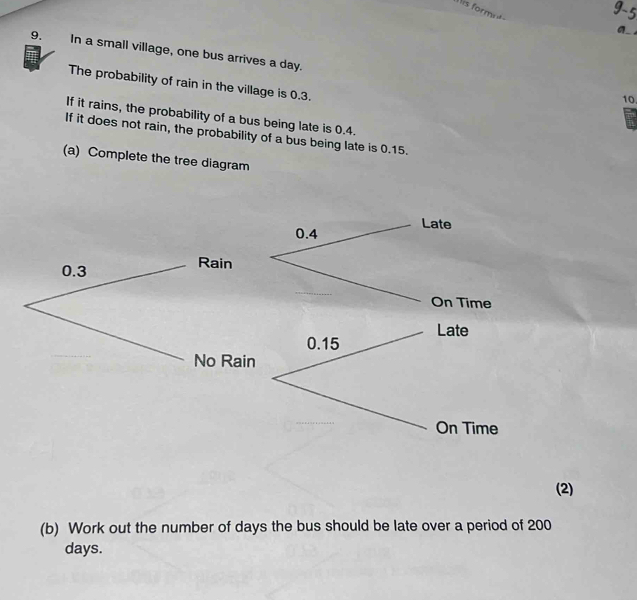 his formnt 
9. In a small village, one bus arrives a day. 
The probability of rain in the village is 0.3. 
10. 
If it rains, the probability of a bus being late is 0.4. 
If it does not rain, the probability of a bus being late is 0.15. 
(a) Complete the tree diagram 
Late
0.4
0.3
Rain 
On Time 
Late
0.15
No Rain 
On Time 
(2) 
(b) Work out the number of days the bus should be late over a period of 200
days.