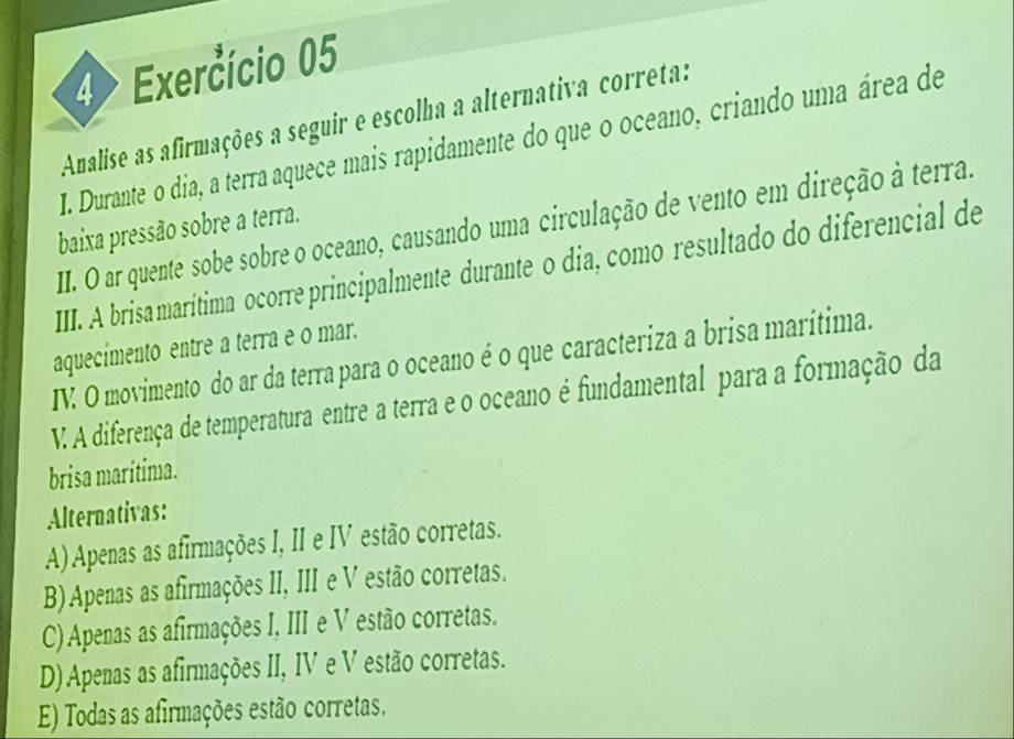 4> Exercício 05
Analise as afirmações a seguir e escolha a alternativa correta:
I. Durante o dia, a terra aquece mais rapidamente do que o oceano, criando uma área de
II. O ar quente sobe sobre o oceano, causando uma circulação de vento em direção à terra.
baixa pressão sobre a terra.
III. A brisa marítima ocorre principalmente durante o dia, como resultado do diferencial de
aquecímento entre a terra e o mar.
IV. O movimento do ar da terra para o oceano é o que caracteriza a brisa marítima.
V. A diferença de temperatura entre a terra e o oceano é fundamental para a formação da
brisa marítima.
Alternativas:
A) Apenas as afirmações I, II e IV estão corretas.
B) Apenas as afirmações II, III e V estão corretas.
C)Apenas as afirmações I, III e V estão corretas.
D) Apenas as afirmações II, IV e V estão corretas.
E) Todas as afirmações estão corretas.