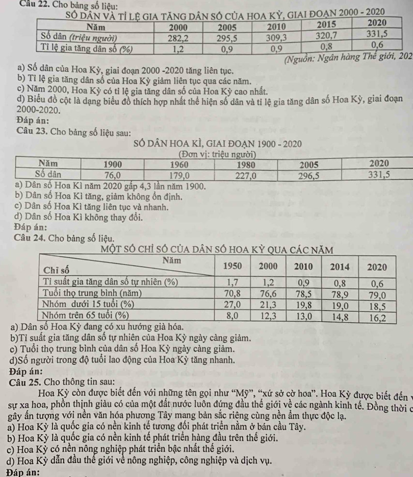 Cầâu 22. Cho bảng số liệu:
AI ĐOẠN 2000 - 2020
2
a) Số dân của Hoa Kỳ, giai đoạn 2000 -2020 tăng liên tục.
b) Tỉ lệ gia tăng dân số của Hoa Kỳ giảm liên tục qua các năm.
c) Năm 2000, Hoa Kỳ có tỉ lệ gia tăng dân số của Hoa Kỳ cao nhất.
d) Biểu đồ cột là dạng biểu đồ thích hợp nhất thể hiện số dân và tỉ lệ gia tăng dân số Hoa Kỳ, giai đoạn
2000-2020.
Đáp án:
Câu 23. Cho bảng số liệu sau:
SÓ DÂN HOA KÌ, GIAI ĐOẠN 1900 - 2020
b) Dân số Hoa Kì tăng, giảm không ổn định.
c) Dân số Hoa Kì tăng liên tục và nhanh.
d) Dân số Hoa Kì không thay đổi.
Đáp án:
Câu 24. Cho bảng số liệu.
b)Tỉ suất gia tăng dân số tự nhiên của Hoa Kỳ ngày càng giảm.
c) Tuổi thọ trung bình của dân số Hoa Kỳ ngày càng giảm.
d)Số người trong độ tuổi lao động của Hoa Kỳ tăng nhanh.
Đáp án:
Câu 25. Cho thông tin sau:
Hoa Kỳ còn được biết đến với những tên gọi như “Mỹ”, “xứ sở cờ hoa”. Hoa Kỳ được biết đến
sự xa hoa, phồn thịnh giàu có của một đất nước luôn đứng đầu thế giới về các ngành kinh tế. Đồng thời c
gây ấn tượng với nền văn hóa phương Tây mạng bản sắc riệng cùng nền ẩm thực độc lạ.
a) Hoa Kỳ là quốc gia có nền kinh tế tương đối phát triển nằm ở bán cầu Tây.
b) Hoa Kỳ là quốc gia có nền kinh tế phát triển hàng đầu trên thế giới.
c) Hoa Kỳ có nền nông nghiệp phát triển bậc nhất thế giới.
d) Hoa Kỳ dẫn đầu thế giới về nông nghiệp, công nghiệp và dịch vụ.
Đáp án: