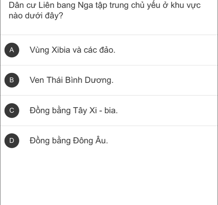 Dân cư Liên bang Nga tập trung chủ yếu ở khu vực
nào dưới đây?
A Vùng Xibia và các đảo.
B Ven Thái Bình Dương.
C Đồng bằng Tây Xi - bia.
D Đồng bằng Đông Âu.