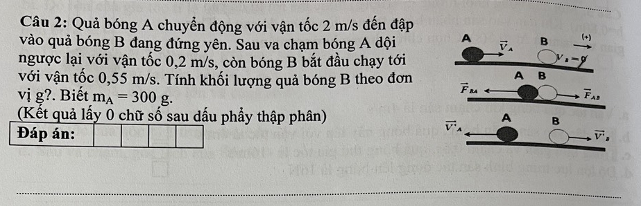 Quả bóng A chuyển động với vận tốc 2 m/s đến đập
vào quả bóng B đang đứng yên. Sau va chạm bóng A dội 
ngược lại với vận tốc 0,2 m/s, còn bóng B bắt đầu chạy tới
với vận tốc 0,55 m/s. Tính khối lượng quả bóng B theo đơn
vị g?. Biết m_A=300g.
(Kết quả lấy 0 chữ số sau dấu phẩy thập phân) 
Đáp án: 
_