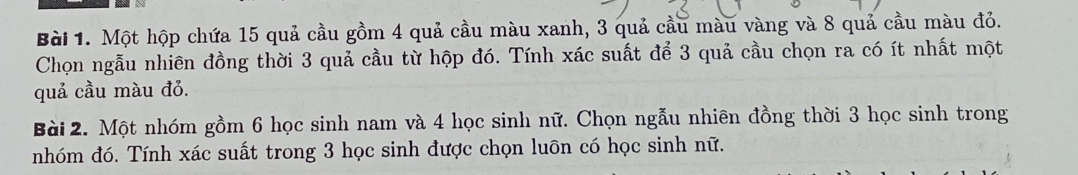 Một hộp chứa 15 quả cầu gồm 4 quả cầu màu xanh, 3 quả cầu màu vàng và 8 quả cầu màu đỏ. 
Chọn ngẫu nhiên đồng thời 3 quả cầu từ hộp đó. Tính xác suất để 3 quả cầu chọn ra có ít nhất một 
quả cầu màu đỏ. 
Bài 2. Một nhóm gồm 6 học sinh nam và 4 học sinh nữ. Chọn ngẫu nhiên đồng thời 3 học sinh trong 
nhóm đó. Tính xác suất trong 3 học sinh được chọn luōn có học sinh nữ.