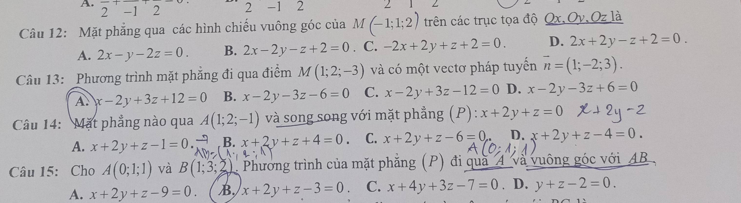 2 -1 2 2 - 1 2
2
Câu 12: Mặt phẳng qua các hình chiếu vuông góc của M (-1;1;2) trên các trục tọa độ r.Oy. Oz là
A. 2x-y-2z=0. B. 2x-2y-z+2=0 . C. -2x+2y+z+2=0. D. 2x+2y-z+2=0. 
Câu 13: Phương trình mặt phẳng đi qua điểm M(1;2;-3) và có một vectơ pháp tuyến vector n=(1;-2;3).
A. x-2y+3z+12=0 B. x-2y-3z-6=0 C. x-2y+3z-12=0 D. x-2y-3z+6=0
Câu 14: Mặt phẳng nào qua A(1;2;-1) và song song với mặt phẳng (P) : x+2y+z=0
A. x+2y+z-1=0. B. x+2y+z+4=0 C. x+2y+z-6=0 D. x+2y+z-4=0. 
Câu 15: Cho A(0;1;1) và B(1;3 2). Phương trình của mặt phẳng (P) đi quà_4 và vuông góc với AB
A. x+2y+z-9=0. B, x+2y+z-3=0 C. x+4y+3z-7=0. D. y+z-2=0.