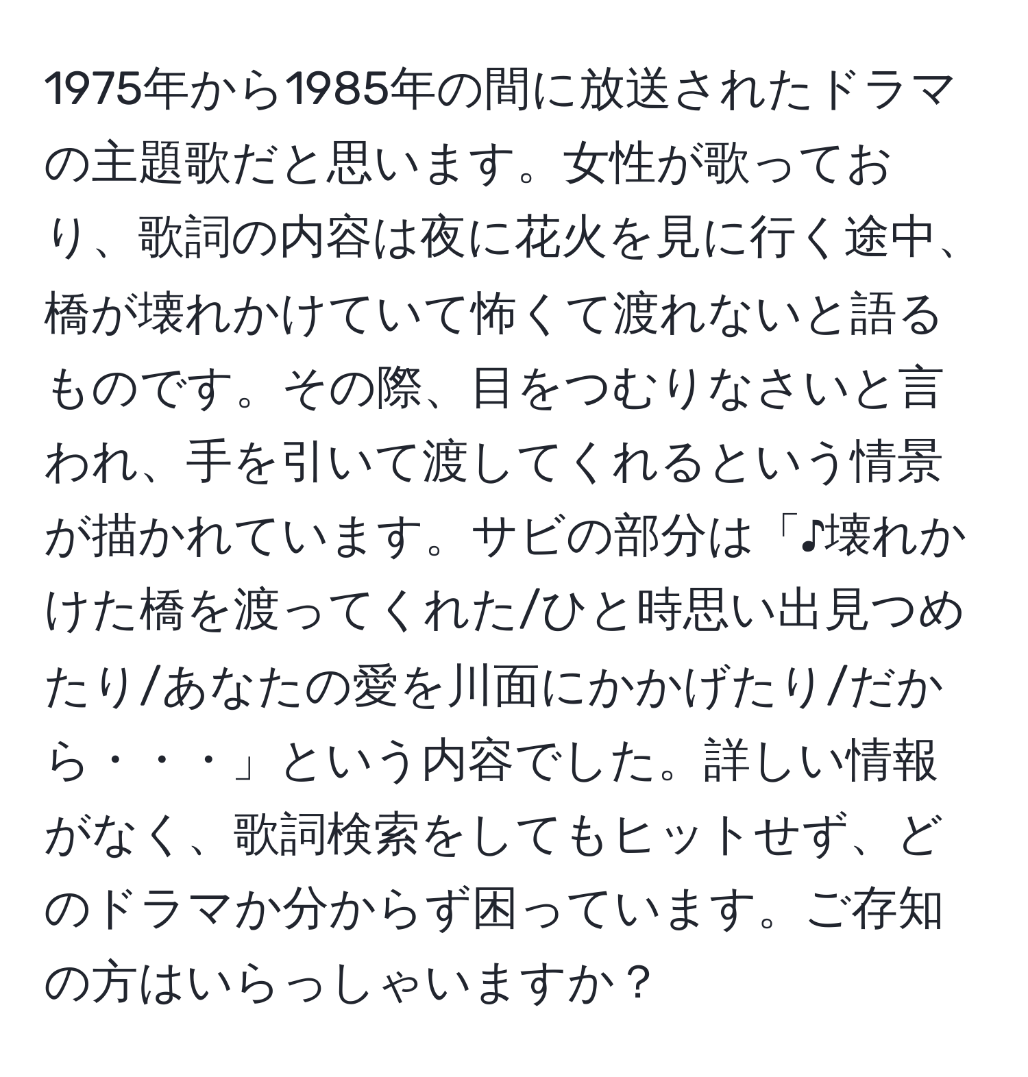 1975年から1985年の間に放送されたドラマの主題歌だと思います。女性が歌っており、歌詞の内容は夜に花火を見に行く途中、橋が壊れかけていて怖くて渡れないと語るものです。その際、目をつむりなさいと言われ、手を引いて渡してくれるという情景が描かれています。サビの部分は「♪壊れかけた橋を渡ってくれた/ひと時思い出見つめたり/あなたの愛を川面にかかげたり/だから・・・」という内容でした。詳しい情報がなく、歌詞検索をしてもヒットせず、どのドラマか分からず困っています。ご存知の方はいらっしゃいますか？