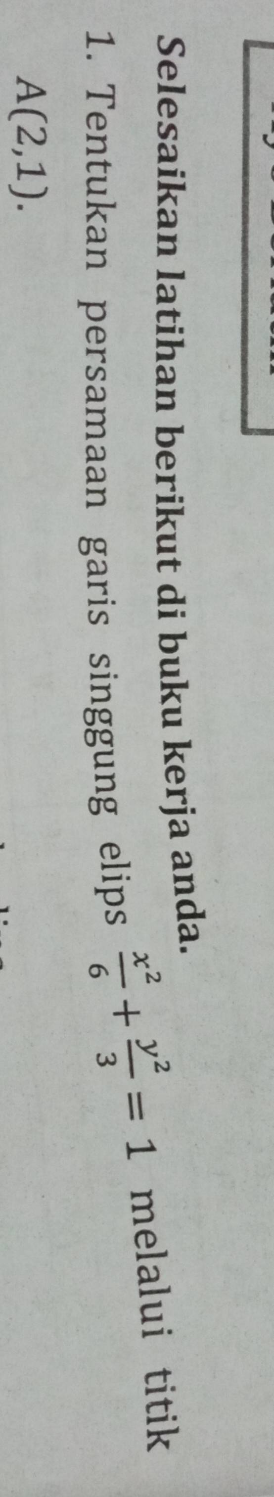 Selesaikan latihan berikut di buku kerja anda. 
1. Tentukan persamaan garis singgung elips
 x^2/6 + y^2/3 =1 melalui titik
A(2,1).