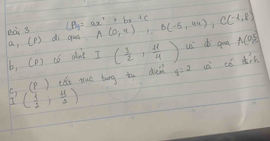 (P)y=ax^2+bx+c
a, (P) di qua A(0;4); B(-5;44); C(-1;8)
b, (P) có dine I
( 3/2 , 11/4 ) u di qua A(0,5)
(, (P ) cǎt true tung tai diein y=2 ua có dinn 
I ( 1/2 ; 11/2 )