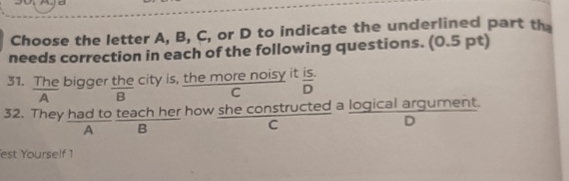 Choose the letter A, B, C, or D to indicate the underlined part th
needs correction in each of the following questions. (0.5 pt)
31. The bigger the city is, the more noisy it  (IS.)/D  
A B
C
32. They had to teach her how she constructed a logical argument.
A B
C
D
est Yourself 1