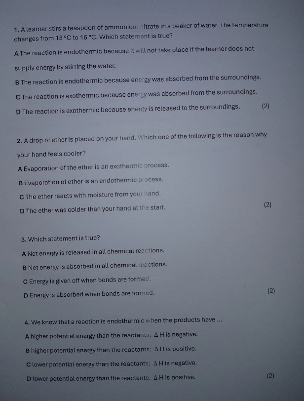 A learner stirs a teaspoon of ammonium nitrate in a beaker of water. The temperature
changes from 18°C to 16°C. Which statement is true?
A The reaction is endothermic because it will not take place if the learner does not
supply energy by stirring the water.
B The reaction is endothermic because energy was absorbed from the surroundings.
C The reaction is exothermic because energy was absorbed from the surroundings.
D The reaction is exothermic because energy is released to the surroundings. (2)
2. A drop of ether is placed on your hand. Which one of the following is the reason why
your hand feels cooler?
A Evaporation of the ether is an exothermic process.
B Evaporation of ether is an endothermic process.
C The ether reacts with moisture from your hand.
D The ether was colder than your hand at the start. (2)
3. Which statement is true?
A Net energy is released in all chemical reactions.
B Net energy is absorbed in all chemical reactions.
C Energy is given off when bonds are formed .
D Energy is absorbed when bonds are formed. (2)
4. We know that a reaction is endothermic when the products have ...
A higher potential energy than the reactants; Δ H is negative.
B higher potential energy than the reactants; △ H is positive.
C lower potential energy than the reactants; △ H is negative.
D lower potential energy than the reactants; △ H is positive. (2)