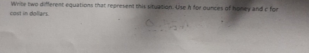 Write two different equations that represent this situation. Use h for ounces of honey and c for 
cost in dollars.