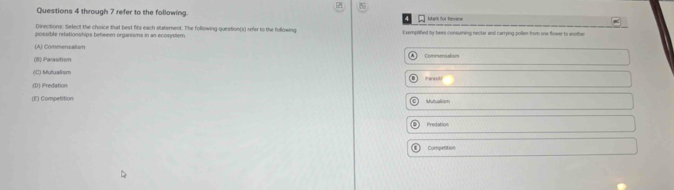 through 7 refer to the following. Mark for Review
Directions: Select the choice that best fits each statement. The following question(s) refer to the following
possible refationships between organisms in an ecosystem. Exemplified by bees consuming nectar and carrying pollen from one flower to another
(A) Commensalism Commensalism
(B) Parasitism
(C) Mutualism
(D) Predation Parasiti
(E) Competition Mutualism
D) Predation
Competition