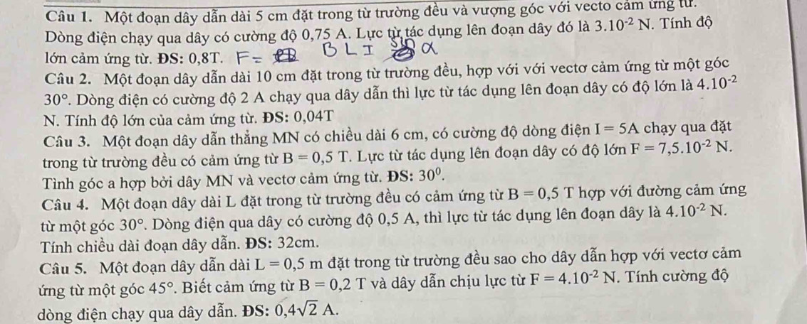 Một đoạn dây dẫn dài 5 cm đặt trong từ trường đều và vượng góc với vecto cảm ứng tư.
Dòng điện chạy qua dây có cường độ 0,75 A. Lực từ tác dụng lên đoạn dây đó là 3.10^(-2)N. Tính độ
lớn cảm ứng từ. ĐS: 0,8T.
Câu 2. Một đoạn dây dẫn dài 10 cm đặt trong từ trường đều, hợp với với vectơ cảm ứng từ một góc
30° T. Dòng điện có cường độ 2 A chạy qua dây dẫn thì lực từ tác dụng lên đoạn dây có độ lớn là 4.10^(-2)
N. Tính độ lớn của cảm ứng từ. ĐS: 0,04T
Câu 3. Một đoạn dây dẫn thẳng MN có chiều dài 6 cm, có cường độ dòng điện I=5A chạy qua đặt
trong từ trường đều có cảm ứng từ B=0,5T.  Lực từ tác dụng lên đoạn dây có độ lớn F=7,5.10^(-2)N.
Tình góc a hợp bởi dây MN và vectơ cảm ứng từ. ĐS: 30^0.
Câu 4. Một đoạn dây dài L đặt trong từ trường đều có cảm ứng từ B=0,51 I  hợp với đường cảm ứng
từ một góc 30°. Dòng điện qua dây có cường độ 0,5 A, thì lực từ tác dụng lên đoạn dây là 4.10^(-2)N.
Tính chiều dài đoạn dây dẫn. ĐS: 32cm.
Câu 5. Một đoạn dây dẫn dài L=0,5m đặt trong từ trường đều sao cho dây dẫn hợp với vectơ cảm
ứng từ một góc 45°.  Biết cảm ứng từ B=0,2T và dây dẫn chịu lực từ F=4.10^(-2)N. Tính cường độ
dòng điện chạy qua dây dẫn. ĐS: 0,4sqrt(2)A.