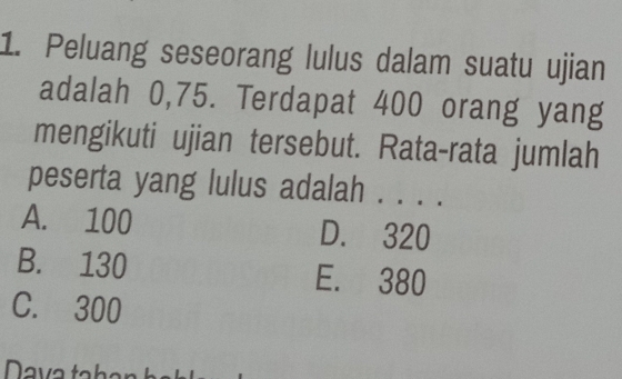 Peluang seseorang lulus dalam suatu ujian
adalah 0,75. Terdapat 400 orang yang
mengikuti ujian tersebut. Rata-rata jumlah
peserta yang lulus adalah . . . .
A. 100 D. 320
B. 130 E. 380
C. 300