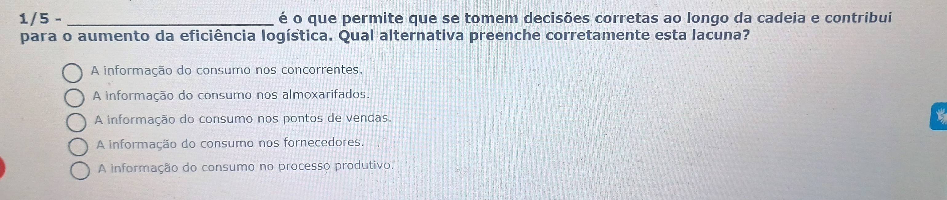 1/5 - _é o que permite que se tomem decisões corretas ao longo da cadeia e contribui
para o aumento da eficiência logística. Qual alternativa preenche corretamente esta lacuna?
A informação do consumo nos concorrentes.
A informação do consumo nos almoxarifados.
A informação do consumo nos pontos de vendas.
A informação do consumo nos fornecedores.
A informação do consumo no processo produtivo.