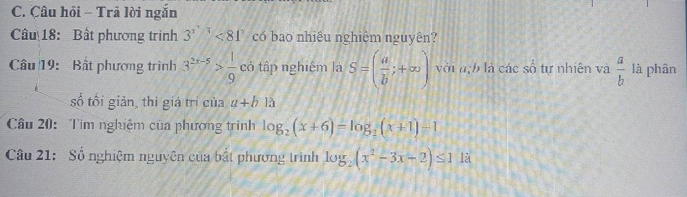 Çâu hồi - Trả lời ngắn 
Câu 18: Bất phương trình 3^(x') < 81</tex>" có bao nhiều nghiệm nguyên? 
Câu 19: Bất phương trình 3^(2x-5)> 1/9  có tập nghiệm là S=( a/b ;+∈fty ) với a; b là các số tự nhiên và  a/b  là phân 
số tối giản thì giá trị của a+b1lambda
Câu 20: Tìm nghiệm của phương trình log _2(x+6)=log _2(x+1)-1
Câu 21: Số nghiệm nguyên của bất phương trình log _2(x^2-3x-2)≤ 11a