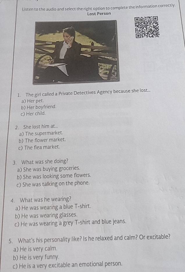 Listen to the audio and select the right option to complete the information correctly.
Lost Person
1. The girl called a Private Detectives Agency because she lost...
a) Her pet.
b) Her boyfriend.
c) Her child.
2. She lost him at...
a) The supermarket.
b) The flower market.
c) The flea market.
3. What was she doing?
a) She was buying groceries.
b) She was looking some flowers.
c) She was talking on the phone.
4. What was he wearing?
a) He was wearing a blue T-shirt.
b) He was wearing glasses.
c) He was wearing a grey T-shirt and blue jeans.
5. What's his personality like? Is he relaxed and calm? Or excitable?
a) He is very calm.
b) He is very funny.
c) He is a very excitable an emotional person.