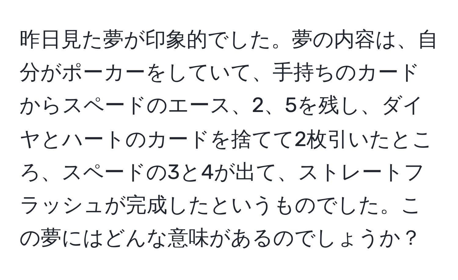 昨日見た夢が印象的でした。夢の内容は、自分がポーカーをしていて、手持ちのカードからスペードのエース、2、5を残し、ダイヤとハートのカードを捨てて2枚引いたところ、スペードの3と4が出て、ストレートフラッシュが完成したというものでした。この夢にはどんな意味があるのでしょうか？