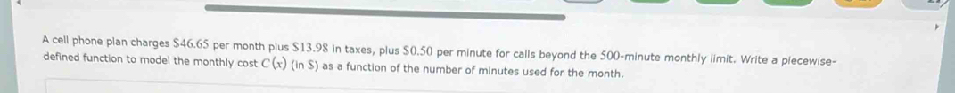 A cell phone plan charges $46.65 per month plus $13.98 in taxes, plus $0.50 per minute for calls beyond the 500-minute monthly limit. Write a piecewise- 
defined function to model the monthly cost C(x)(inS) as a function of the number of minutes used for the month.