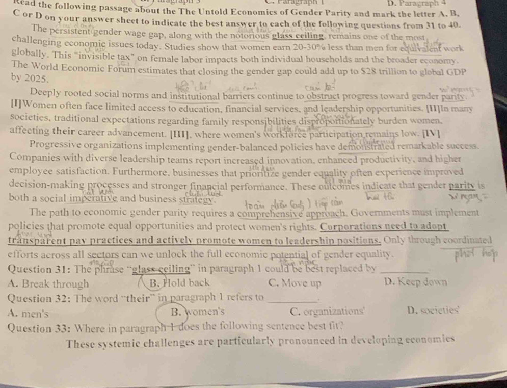 Paragraph 
kead the following passage about the The Untold Economics of Gender Parity and mark the letter A. B.
C or D on your answer sheet to indicate the best answer to each of the following questions from 31 to 40.
The persistent gender wage gap, along with the notorious glass ceiling, remains one of the most
challenging economic issues today. Studies show that women earn 20-30% less than men for equivalent work
globally. This "invisible tax" on female labor impacts both individual households and the broader economy.
The World Economic Forum estimates that closing the gender gap could add up to $28 trillion to global GDP
by 2025.
Deeply rooted social norms and institutional barriers continue to obstruct progress toward gender parity
[I]Women often face limited access to education, financial services, and leadership opportunities. [II]In many
societies, traditional expectations regarding family responsibilities disproportionately burden women.
affecting their career advancement. [III], where women's workferce participation remains low. [IV]
Progressive organizations implementing gender-balanced policies have demonstrated remarkable success.
Companies with diverse leadership teams report increased innovation, enhanced productivity, and higher
employee satisfaction. Furthermore, businesses that prioritize gender equality often experience improved
decision-making processes and stronger financial performance. These oulcomes indicate that gender parity is
both a social imperative and business strategy.
The path to economic gender parity requires a comprehensive approach. Governments must implement
policies that promote equal opportunities and protect women's rights. Curporations need to adopt
transparent pay practices and actively promote women to leadership positions. Only though coordinated
efforts across all sectors can we unlock the full economic potential of gender equality.
Question 31: The phrase “glass ceiling” in paragraph 1 could be best replaced by_
A. Break through B. Hold back C. Move up D. Keep down
Question 32: The word “their” in paragraph 1 refers to_
.
A. men's B. women's C. organizations D. societies
Question 33: Where in paragraph I does the following sentence best fit?
These systemic challenges are particularly pronounced in developing economies