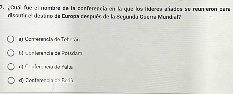 ¿Cuál fue el nombre de la conferencia en la que los líderes aliados se reunieron para
discutir el destino de Europa después de la Segunda Guerra Mundial?
a) Conferencia de Teherán
b) Conferencia de Potsdam
c) Conferencia de Yalta
d) Conferencia de Berlín