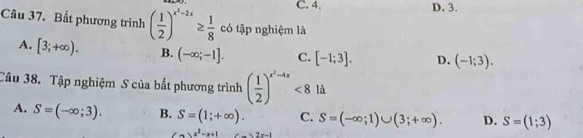 C. 4. D. 3.
Câu 37. Bất phương trình ( 1/2 )^x^2-2x≥  1/8  có tập nghiệm là
A. [3;+∈fty ).
B. (-∈fty ;-1]. C. [-1;3]. (-1;3). 
D.
Câu 38. Tập nghiệm S của bất phương trình ( 1/2 )^x^2-4x<8la</tex>
A. S=(-∈fty ;3). B. S=(1;+∈fty ). C. S=(-∈fty ;1)∪ (3;+∈fty ). D. S=(1;3)
(a)x^2-x+1 2x-1