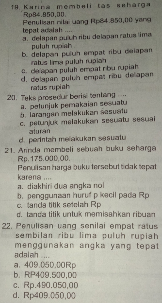 Karina membeli tas seharga
Rp84.850,00.
Penulisan nilai uang Rp84.850,00 yang
tepat adalah ....
a. delapan puluh ribu delapan ratus lima
puluh rupiah
b. delapan puluh empat ribu delapan
ratus lima puluh rupiah
c. delapan puluh empat ribu rupiah
d. delapan puluh empat ribu delapan
ratus rupiah
20. Teks prosedur berisi tentang ....
a. petunjuk pemakaian sesuatu
b. larangan melakukan sesuatu
c. petunjuk melakukan sesuatu sesuai
aturan
d. perintah melakukan sesuatu
21. Arinda membeli sebuah buku seharga
Rp.175.000,00.
Penulisan harga buku tersebut tidak tepat
karena ....
a. diakhiri dua angka nol
b. penggunaan huruf p kecil pada Rp
c. tanda titik setelah Rp
d. tanda titik untuk memisahkan ribuan
22. Penulisan uang senilai empat ratus
sembilan ribu lima puluh rupiah
menggunakan angka yang tepat
adalah ....
a. 409.050,00Rp
b. RP409.500,00
c. Rp.490.050,00
d. Rp409.050,00