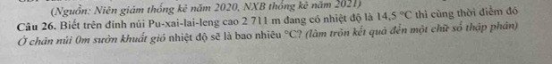 (Nguồn: Niên giám thống kê năm 2020, NXB thống kê năm 2021) 
Câu 26. Biết trên đinh núi Pu-xai-lai-leng cao 2 711 m đang có nhiệt độ là 14.5°C thì cùng thời điểm đó 
Ở chân núi 0m sườn khuất gió nhiệt độ sẽ là bao nhiêu°C ? (làm tròn kết quả đến một chữ số thập phân)