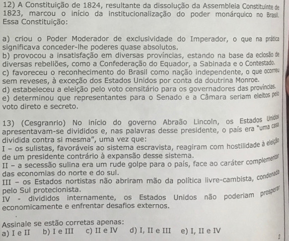 A Constituição de 1824, resultante da dissolução da Assembleia Constituinte de
1823, marcou o início da institucionalização do poder monárquico no Brasil.
Essa Constituição:
a) criou o Poder Moderador de exclusividade do Imperador, o que na prática
significava conceder-lhe poderes quase absolutos.
b) provocou a insatisfação em diversas províncias, estando na base da eclosão de
diversas rebeliões, como a Confederação do Equador, a Sabinada e o Contestado.
c) favoreceu o reconhecimento do Brasil como nação independente, o que ocorreu
sem reveses, à exceção dos Estados Unidos por conta da doutrina Monroe.
d) estabeleceu a eleição pelo voto censitário para os governadores das províncias.
e) determinou que representantes para o Senado e a Câmara seriam eleitos pelo
voto direto e secreto.
13) (Cesgranrio) No início do governo Abraão Lincoln, os Estados Unidos
apresentavam-se divididos e, nas palavras desse presidente, o país era "uma cas
dividida contra si mesma”, uma vez que:
I - os sulistas, favoráveis ao sistema escravista, reagiram com hostilidade à eleição
de um presidente contrário à expansão desse sistema.
II - a secessão sulina era um rude golpe para o país, face ao caráter complementa
das economias do norte e do sul.
III - os Estados nortistas não abriram mão da política livre-cambista, condenada
pelo Sul protecionista.
IV - divididos internamente, os Estados Unidos não poderiam prosperar
economicamente e enfrentar desafios externos.
Assinale se estão corretas apenas:
a) I e II b) I e III c) II e IV d) I, II e III e) I, II e IV
2