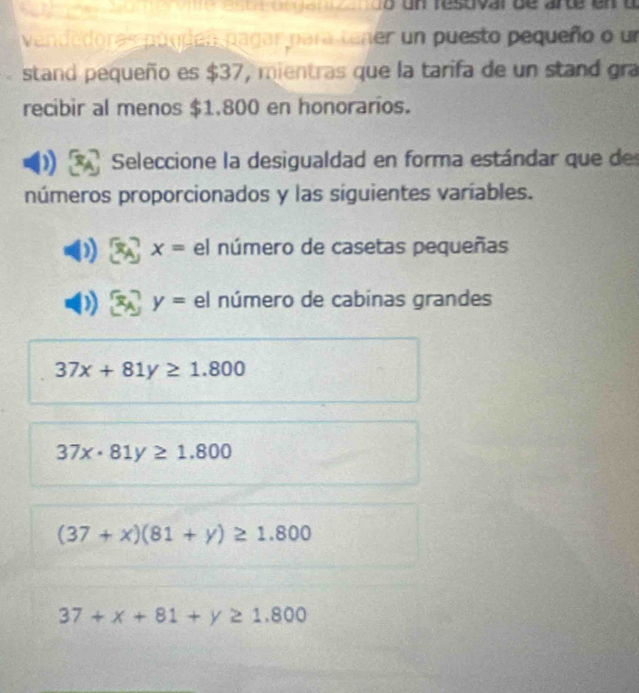 do un resuvarde arde en o
vendedora s puedes pagar para tener un puesto pequeño o un
stand pequeño es $37, mientras que la tarifa de un stand gra
recibir al menos $1.800 en honorarios.
Seleccione la desigualdad en forma estándar que de
números proporcionados y las siguientes varíables.
x= el número de casetas pequeñas
y= el número de cabinas grandes
37x+81y≥ 1.800
37x· 81y≥ 1.800
(37+x)(81+y)≥ 1.800
37+x+81+y≥ 1.800