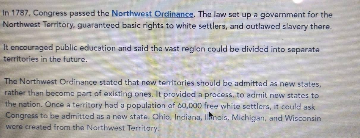 In 1787, Congress passed the Northwest Ordinance. The law set up a government for the 
Northwest Territory, guaranteed basic rights to white settlers, and outlawed slavery there. 
It encouraged public education and said the vast region could be divided into separate 
territories in the future. 
The Northwest Ordinance stated that new territories should be admitted as new states, 
rather than become part of existing ones. It provided a process, to admit new states to 
the nation. Once a territory had a population of 60,000 free white settlers, it could ask 
Congress to be admitted as a new state. Ohio, Indiana, Ilnois, Michigan, and Wisconsin 
were created from the Northwest Territory.