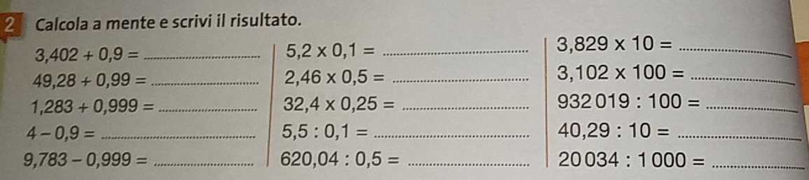 ② Calcola a mente e scrivi il risultato. 
_ 3,402+0,9=
5,2* 0,1= _ 
_ 3,829* 10=
49,28+0,99= _ 
_ 2,46* 0,5=
_ 3,102* 100=
_ 1,283+0,999=
32,4* 0,25= _
932019:100= _ 
_ 4-0,9=
5,5:0,1= _
40,29:10= _
9,783-0,999= _ 
_ 620,04:0,5=
_ 20034:1000=