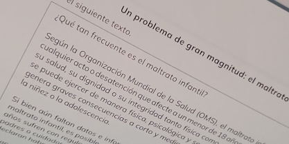 siguiente texto 
n problema de gran magnitud: el maltró 
Qué tan frecuente es el maltrato infant 
gún la Organización Mundial de la Salud (OMS), el maltrar 
alquier acto o desatención que afecte a un menor de 18 a 
salud, su dignidad o su integridad tanto física co 
a niñez o la adolescencia 
e puede ejercer de manera física, psicológica y 
enera graves consecuencias a corto y me 
Si bien aún faltan datos e info 
maltrato infantil es posibl 
años sufren con regu 
p adres o cuidada