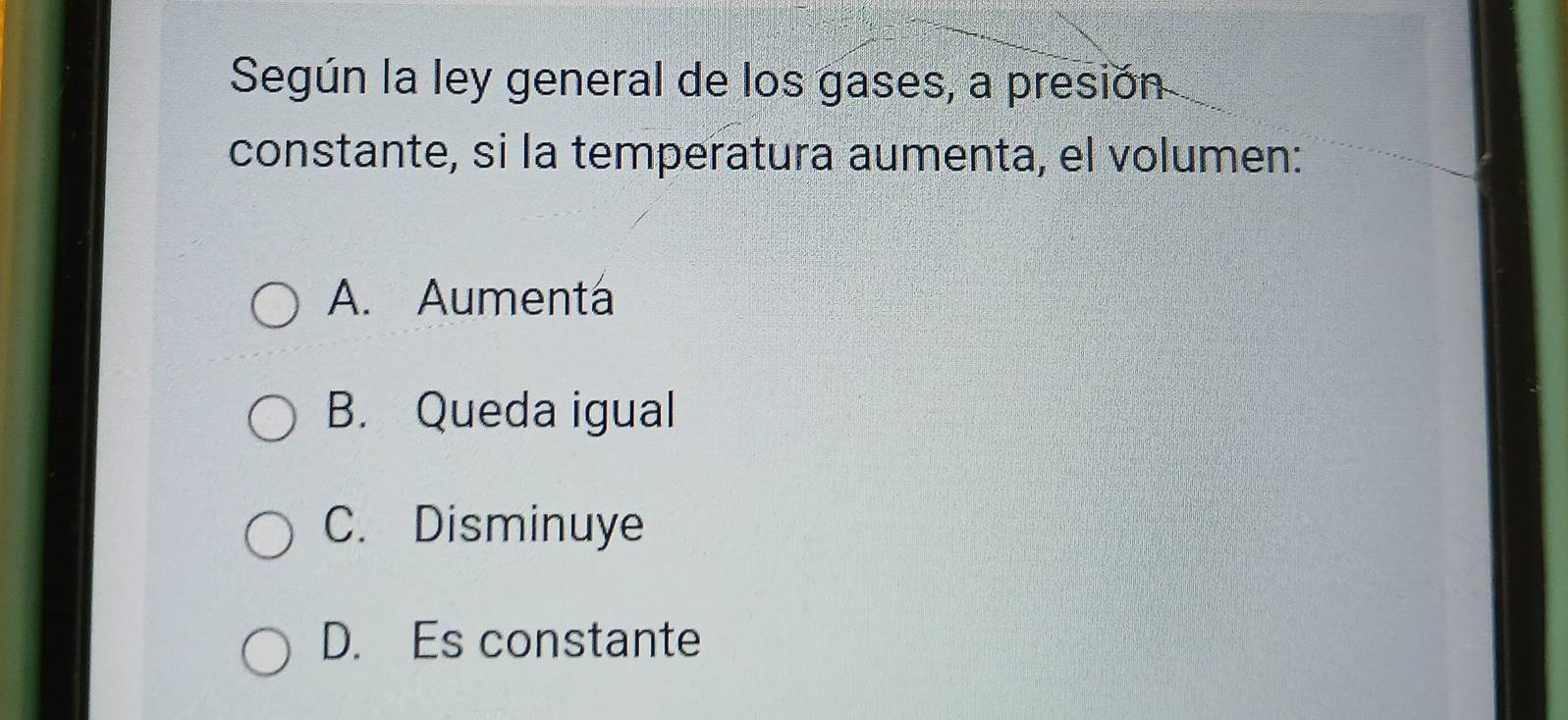 Según la ley general de los gases, a presión
constante, si la temperatura aumenta, el volumen:
A. Aumentá
B. Queda igual
C. Disminuye
D. Es constante