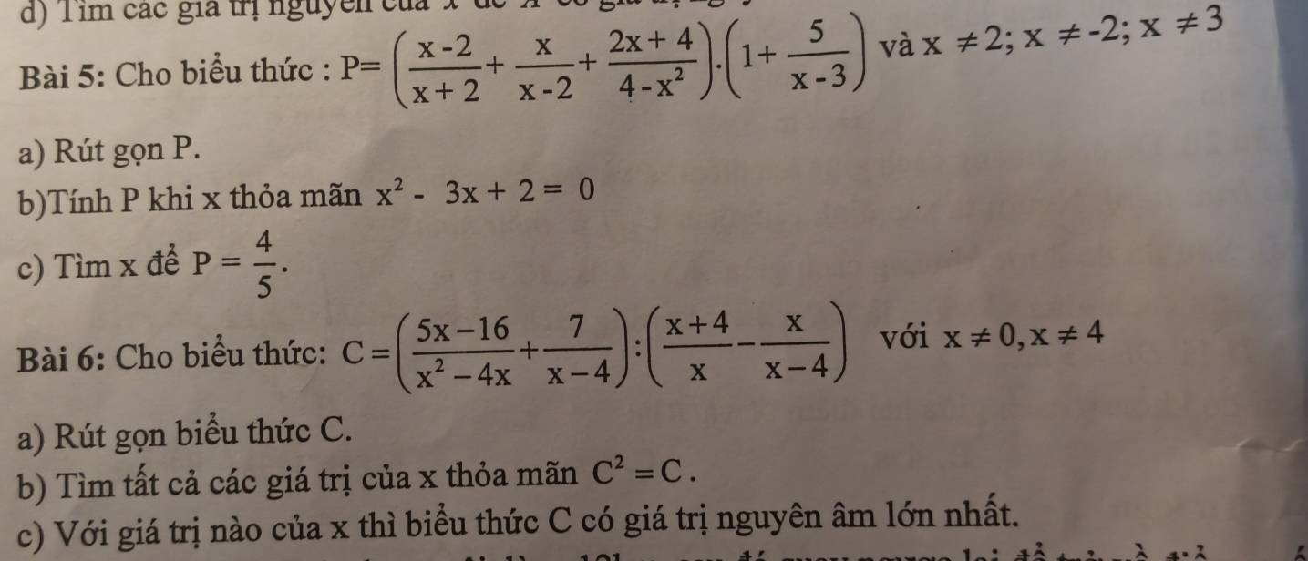 Tim các gia trị nguyễn của 
Bài 5: Cho biểu thức : P=( (x-2)/x+2 + x/x-2 + (2x+4)/4-x^2 ).(1+ 5/x-3 ) và x!= 2; x!= -2; x!= 3
a) Rút gọn P. 
b)Tính P khi x thỏa mãn x^2-3x+2=0
c) Tìm x đề P= 4/5 . 
Bài 6: Cho biểu thức: C=( (5x-16)/x^2-4x + 7/x-4 ):( (x+4)/x - x/x-4 ) với x!= 0, x!= 4
a) Rút gọn biểu thức C. 
b) Tìm tất cả các giá trị của x thỏa mãn C^2=C. 
c) Với giá trị nào của x thì biểu thức C có giá trị nguyên âm lớn nhất.