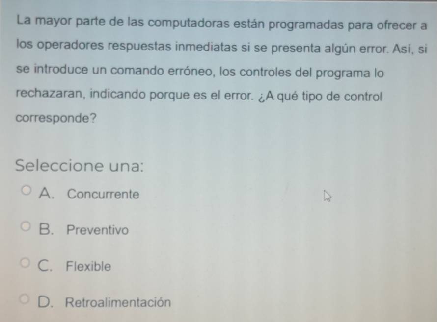 La mayor parte de las computadoras están programadas para ofrecer a
los operadores respuestas inmediatas si se presenta algún error. Así, si
se introduce un comando erróneo, los controles del programa lo
rechazaran, indicando porque es el error. ¿A qué tipo de control
corresponde?
Seleccione una:
A. Concurrente
B. Preventivo
C. Flexible
D. Retroalimentación