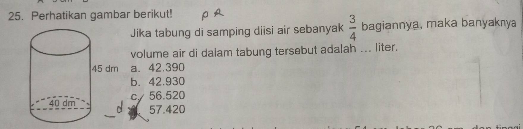 Perhatikan gambar berikut!
Jika tabung di samping diisi air sebanyak  3/4  bagiannya, maka banyaknya
volume air di dalam tabung tersebut adalah ... liter.
a. 42.390
b. 42.930
cy 56.520
57.420