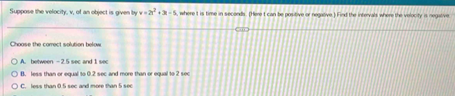 Suppose the velocity, v, of an object is given by v=2t^2+3t-5 where t is time in seconds. (Here t can be positive or negative.) Find the intervals where the velocity is negative.
Choose the correct solution below
A. between —2.5 sec and 1 sec
B. less than or equal to 0.2 sec and more than or equal to 2 sec
C. less than 0.5 sec and more than 5 sec