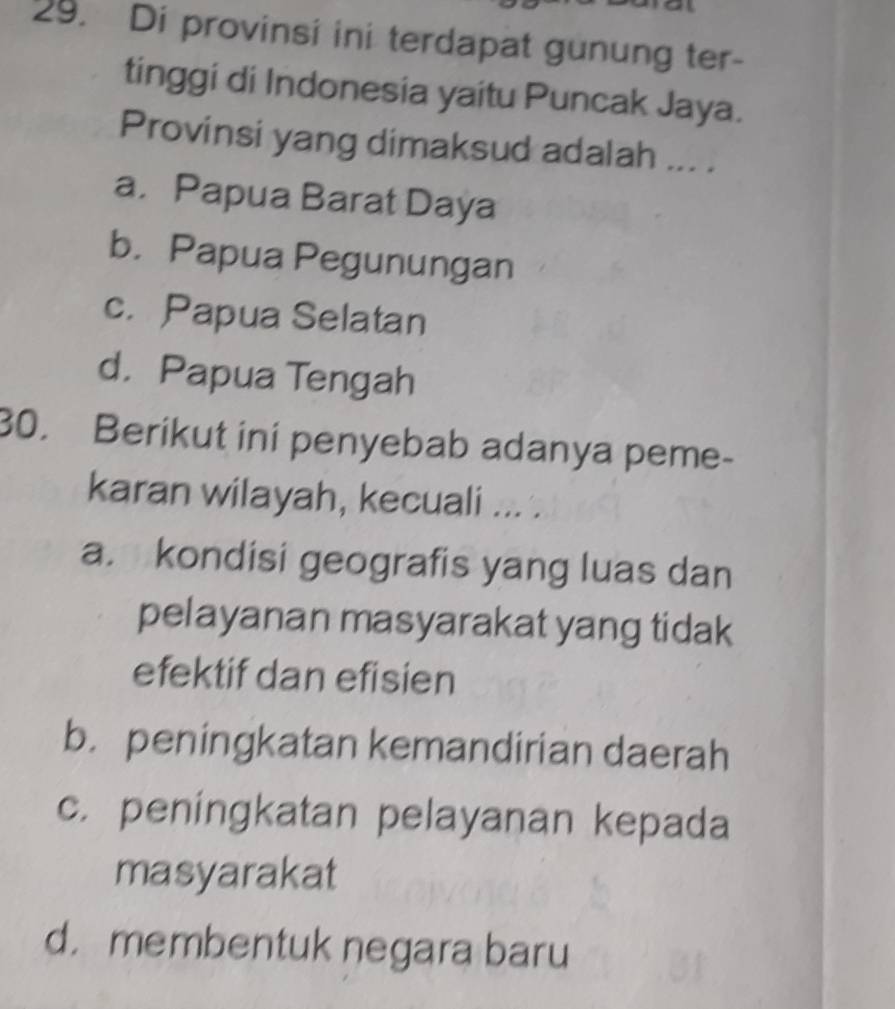 Di provinsi ini terdapat gunung ter-
tinggi di Indonesia yaitu Puncak Jaya.
Provinsi yang dimaksud adalah ... .
a. Papua Barat Daya
b. Papua Pegunungan
c. Papua Selatan
d. Papua Tengah
30. Berikut ini penyebab adanya peme-
karan wilayah, kecuali ... .
a. kondisi geografis yang luas dan
pelayanan masyarakat yang tidak
efektif dan efisien
b. peningkatan kemandirian daerah
c. peningkatan pelayanan kepada
masyarakat
d. membentuk negara baru