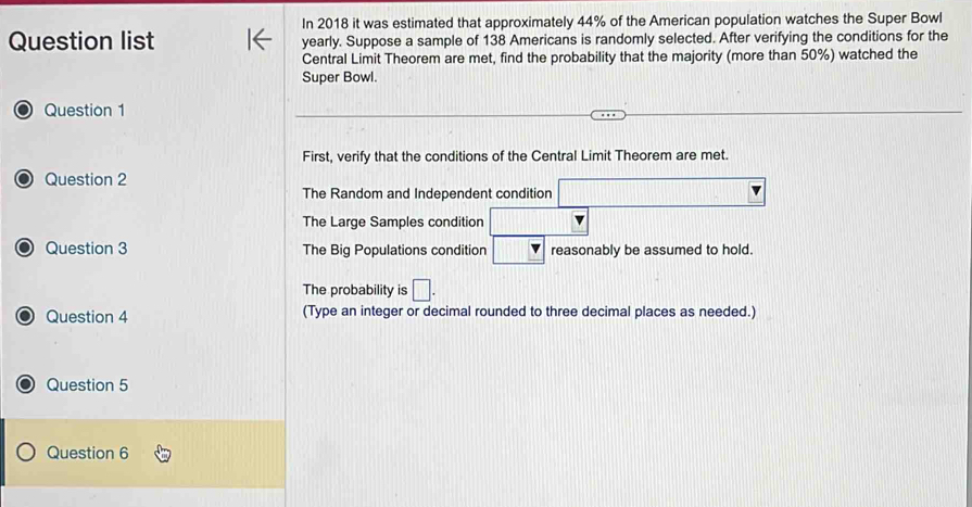 In 2018 it was estimated that approximately 44% of the American population watches the Super Bowl
Question list yearly. Suppose a sample of 138 Americans is randomly selected. After verifying the conditions for the
Central Limit Theorem are met, find the probability that the majority (more than 50%) watched the
Super Bowl.
Question 1
First, verify that the conditions of the Central Limit Theorem are met.
Question 2
The Random and Independent condition
The Large Samples condition □
Question 3 The Big Populations condition reasonably be assumed to hold.
The probability is □. 
Question 4 (Type an integer or decimal rounded to three decimal places as needed.)
Question 5
Question 6