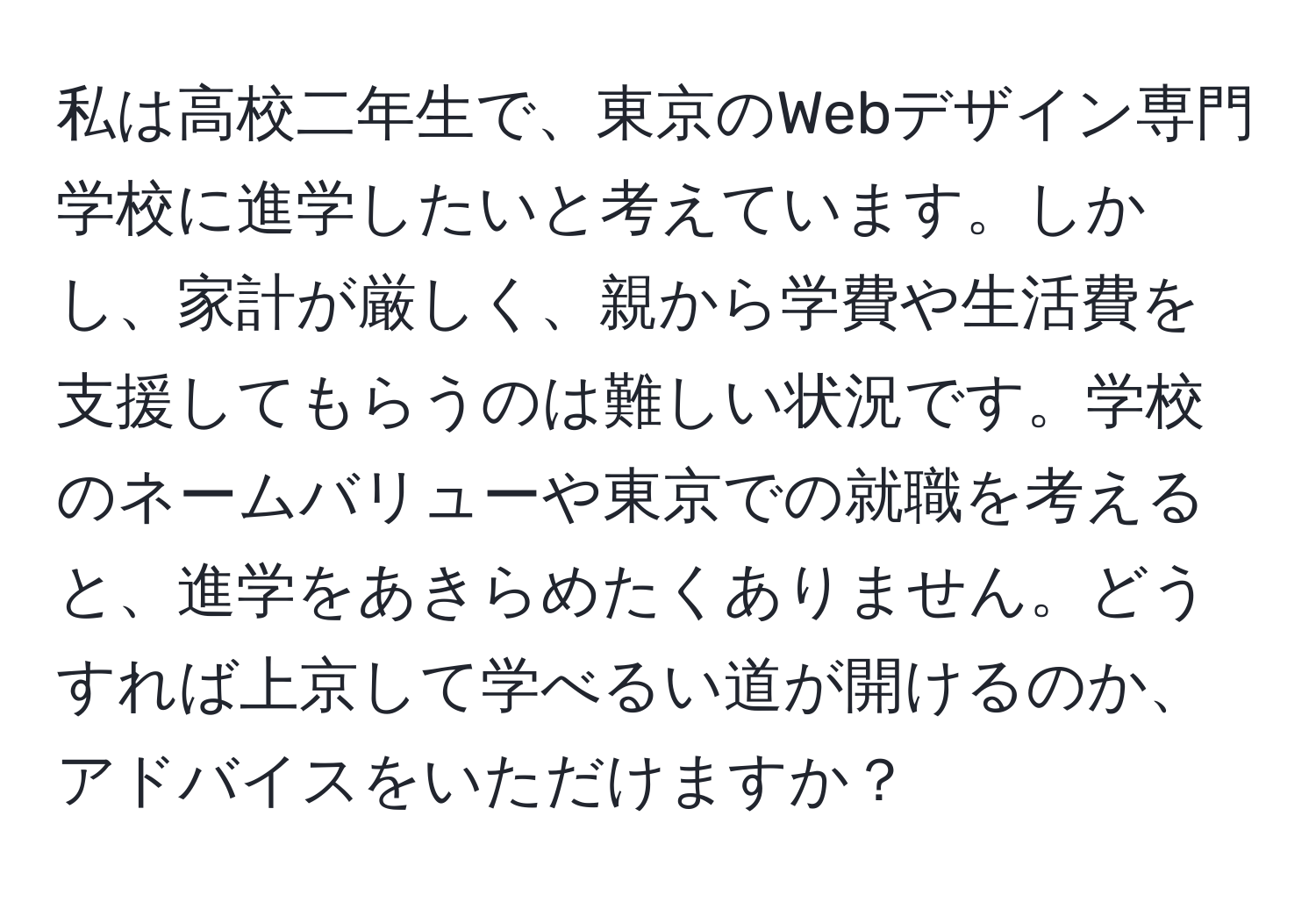 私は高校二年生で、東京のWebデザイン専門学校に進学したいと考えています。しかし、家計が厳しく、親から学費や生活費を支援してもらうのは難しい状況です。学校のネームバリューや東京での就職を考えると、進学をあきらめたくありません。どうすれば上京して学べるい道が開けるのか、アドバイスをいただけますか？