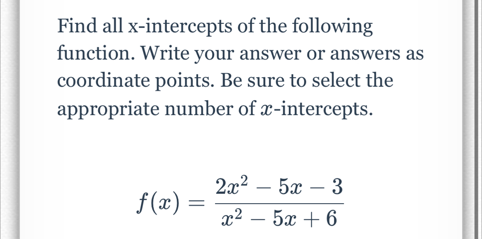 Find all x-intercepts of the following 
function. Write your answer or answers as 
coordinate points. Be sure to select the 
appropriate number of x-intercepts.
f(x)= (2x^2-5x-3)/x^2-5x+6 