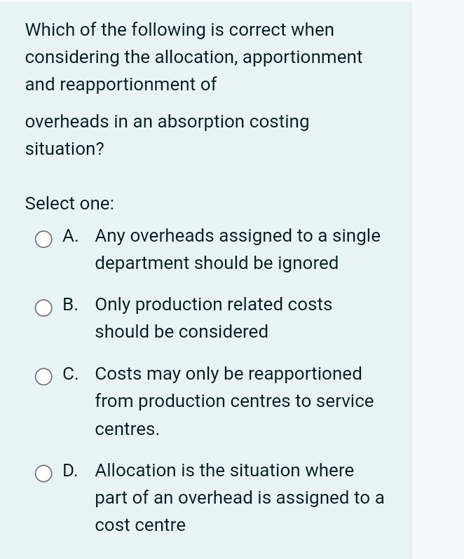 Which of the following is correct when
considering the allocation, apportionment
and reapportionment of
overheads in an absorption costing
situation?
Select one:
A. Any overheads assigned to a single
department should be ignored
B. Only production related costs
should be considered
C. Costs may only be reapportioned
from production centres to service
centres.
D. Allocation is the situation where
part of an overhead is assigned to a
cost centre